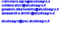 Casella di testo: francesco.agro@studioagro.it
collaboratori@studioagro.it
giovanni.dibenedetto@studioagro.it
alessandro.dimitri@studioagro.it
 
studioagro@pec.studioagro.it
